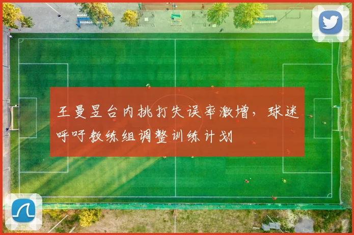 王曼昱台内挑打失误率激增，球迷呼吁教练组调整训练计划