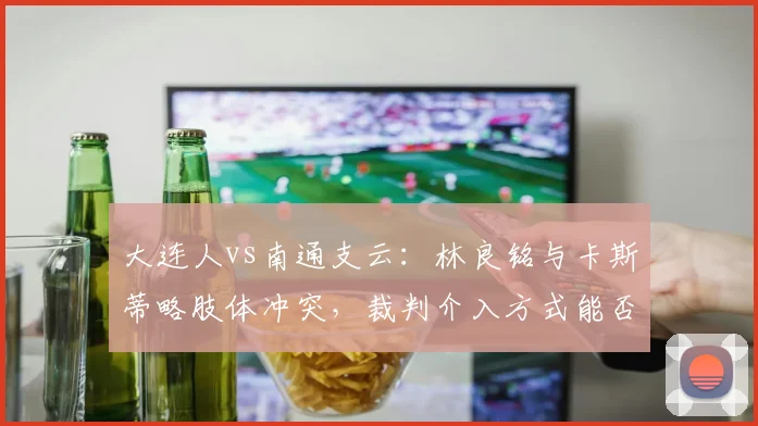 大连人vs南通支云：林良铭与卡斯蒂略肢体冲突，裁判介入方式能否成为中超执法规范模板