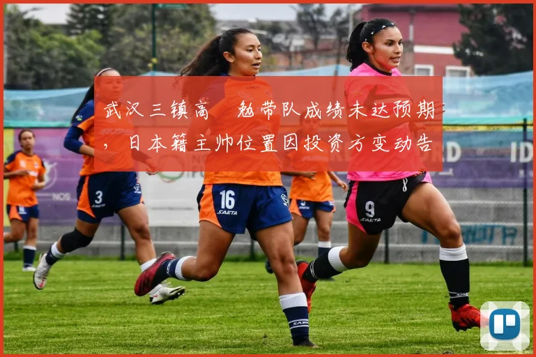 武汉三镇高畠勉带队成绩未达预期，日本籍主帅位置因投资方变动告急