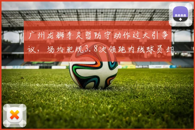 广州龙狮李炎哲防守动作过大引争议，场均犯规3.8次领跑内线球员却少被吹罚停赛
