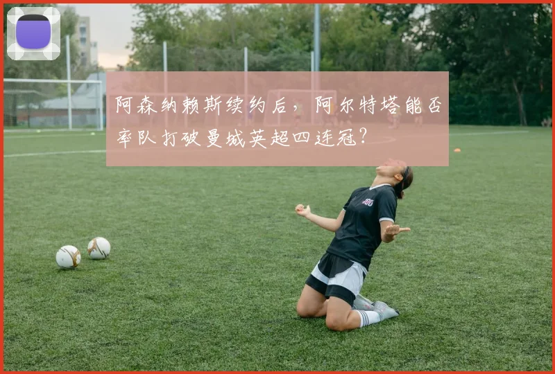 阿森纳赖斯续约后，阿尔特塔能否率队打破曼城英超四连冠？