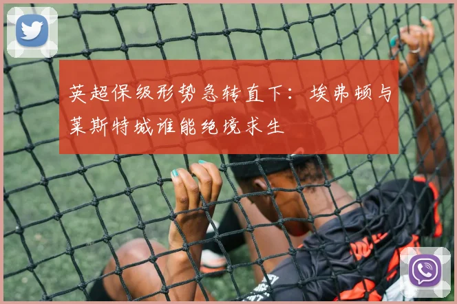 英超保级形势急转直下：埃弗顿与莱斯特城谁能绝境求生