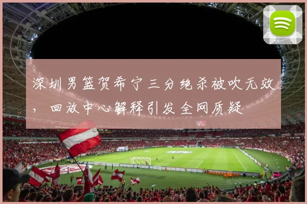 深圳男篮贺希宁三分绝杀被吹无效，回放中心解释引发全网质疑
